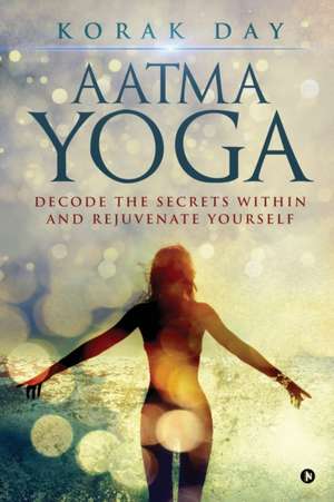 Aatma Yoga: Decode the Secrets Within and Rejuvenate Yourself de Korak Day