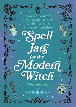 Spell Jars for the Modern Witch: A Practical Guide to Crafting Spell Jars for Abundance, Luck, Protection, and More de Minerva Siegel