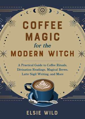 Coffee Magic for the Modern Witch: A Practical Guide to Coffee Rituals, Divination Readings, Magical Brews, Latte Sigil Writing, and More de Elsie Wild