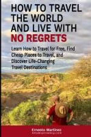 How to Travel the World and Live with No Regrets. de Ernesto Martinez