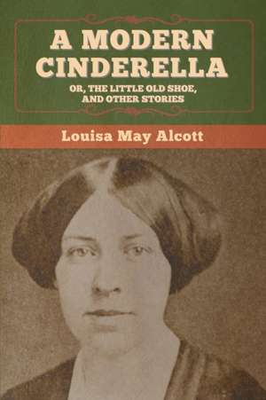 A Modern Cinderella; Or, The Little Old Shoe, and Other Stories de Louisa May Alcott