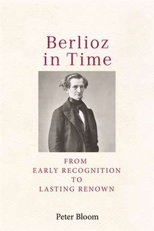 Berlioz in Time – From Early Recognition to Lasting Renown de Peter Bloom