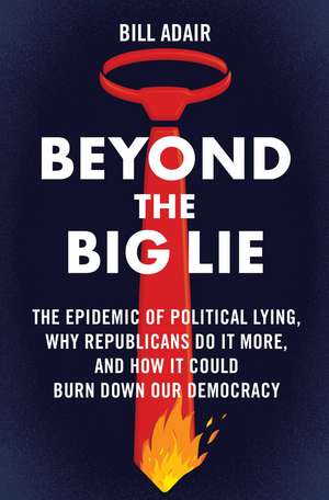 Beyond the Big Lie: The Epidemic of Political Lying, Why Republicans Do It More, and How It Could Burn Down Our Democracy de Bill Adair