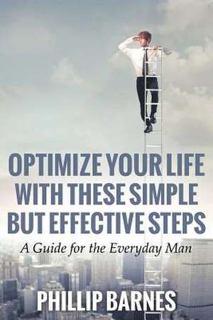 Optimize Your Life with These Simple But Effective Steps: A Guide for the Everyday Man de Phillip Barnes