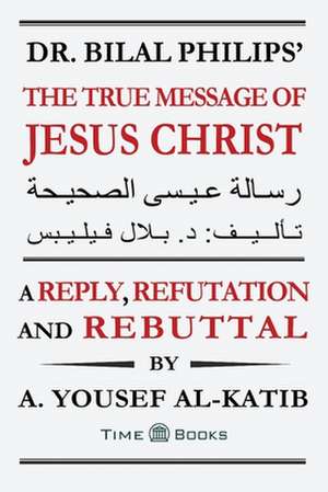 Dr. Bilal Philips' The True Message of Jesus Christ: A Reply, Refutation and Rebuttal de A. Yousef Al-Katib