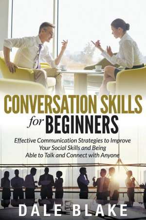 Conversation Skills for Beginners: Effective Communication Strategies to Improve Your Social Skills and Being Able to Talk and Connect with Anyone de Dale Blake