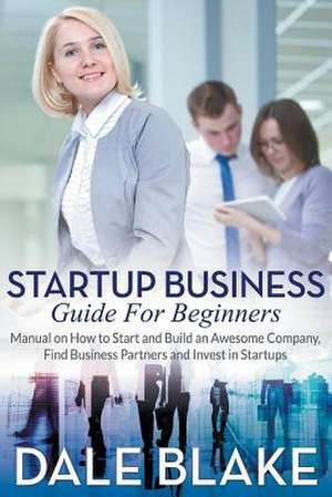 Startup Business Guide for Beginners: Manual on How to Start and Build an Awesome Company, Find Business Partners and Invest in Startups de Dale Blake