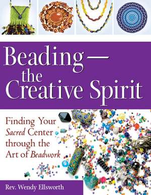 Beading the Creative Spirit: Finding Your Sacred Center Through the Art of Beadwork de Rev. Wendy Ellsworth