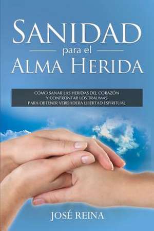 Sanidad Para El Alma Herida: Como Sanar Las Heridas del Corazon y Confrontar Los Traumas Para Obtener Verdadera Libertad Espiritual de Jose Reina