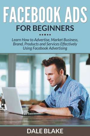 Facebook Ads for Beginners: Learn How to Advertise, Market Business, Brand, Products and Services Effectively Using Facebook Advertising de Dale Blake