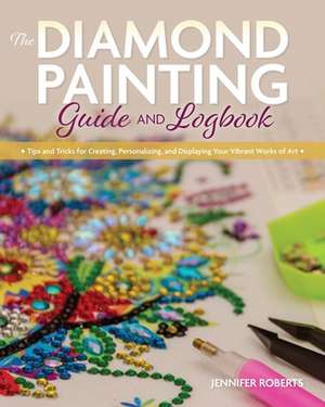 The Diamond Painting Guide and Logbook: Tips and Tricks for Creating, Personalizing, and Displaying Your Vibrant Works of Art de Jennifer Roberts