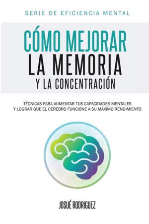 Como Mejorar La Memoria y La Concentracion: Tecnicas Para Aumentar Tus Capacidades Mentales y Lograr Que El Cerebro Funcione a Su Maximo Rendimiento de Josué Rodriguez