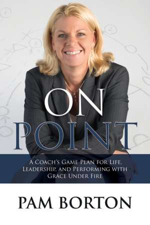 On Point: A Coachas Game Plan for Life, Leadership, and Performing with Grace Under Fire de Pam Borton