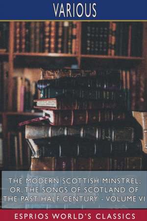 The Modern Scottish Minstrel; or, The Songs of Scotland of the Past Half Century - Volume VI (Esprios Classics) de Various