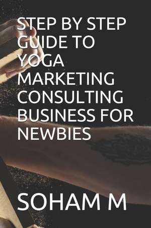 Step by Step Guide to Yoga Marketing Consulting Business for Newbies de Soham M