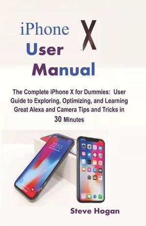 iPhone X User Manual: The Complete iPhone X for Dummies: User Guide to Exploring, Optimizing, and Learning Great Alexa and Camera Tips and T de Steve Hogan