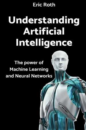 Understanding Artificial Intelligence: The Power of Machine Learning and Neural Networks de Eric Roth