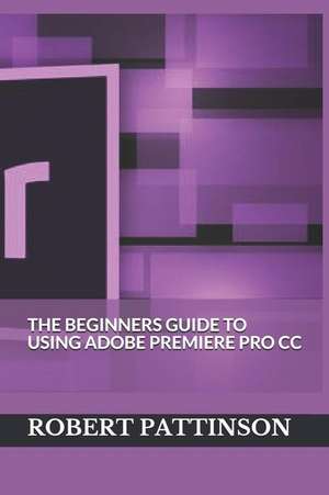 The Beginners Guide to Using Adobe Premiere Pro CC de Robert Pattinson