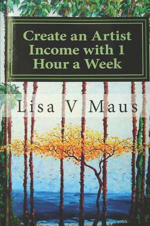 Create an Artist Income with 1 Hour a Week: Save Time and Your Mind with Concepts for Living the Life of an Artist Who Gets Paid, Not One, Not Twice B de Lisa Maus