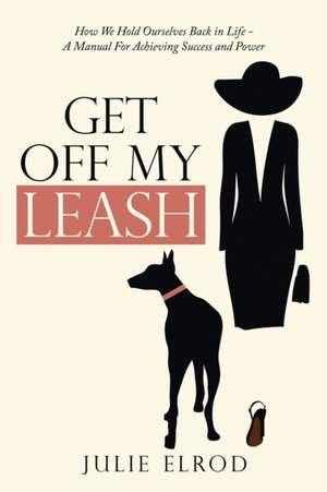 Get Off My Leash: How We Hold Ourselves Back in Life-A Manual for Achieving Success and Power de Julie Elrod