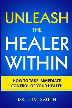 Unleash the Healer Within: How to Take Immediate Control of Your Health de Tim Smith