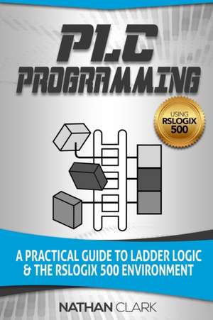 Plc Programming Using Rslogix 500: A Practical Guide to Ladder Logic and the Rslogix 500 Environment de Nathan Clark