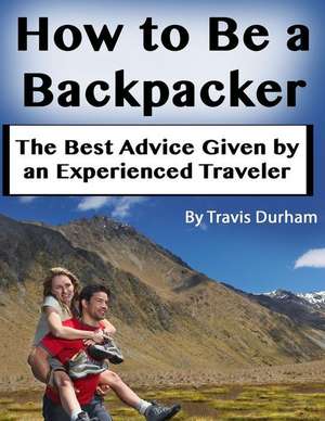 How to Be a Backpacker: The Best Advice Given by an Experienced Traveler de Travis Durham