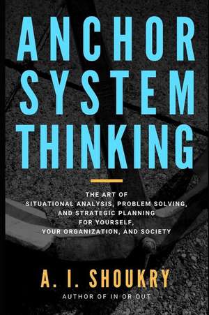 Anchor System Thinking: The Art of Situational Analysis, Problem Solving, and Strategic Planning for Yourself, Your Organization, and Society de A. I. Shoukry