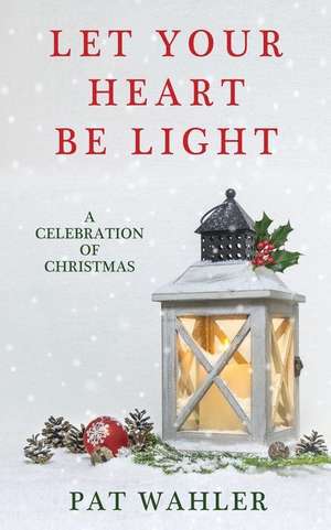 Let Your Heart Be Light: A Celebration of Christmas (A Collection of Holiday-Themed Stories, Essays, and Poetry) de Pat Wahler