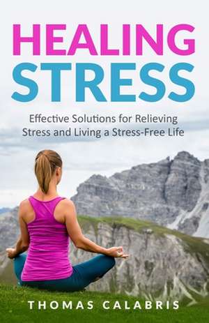 Healing Stress: Effective Solutions For Relieving Stress And Living A Stress-Free Life de Thomas Calabris