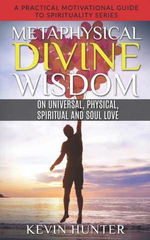 Metaphysical Divine Wisdom on Universal, Physical, Spiritual and Soul Love: A Practical Motivational Guide to Spirituality Series de Kevin Hunter