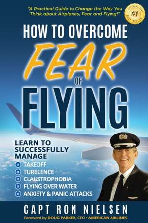 How to Overcome Fear of Flying - A Practical Guide to Change the Way You Think about Airplanes, Fear and Flying de Capt Ron Nielsen