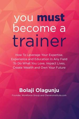 You Must Become A Trainer: How to leverage your expertise, experience and education in any field to do what you love, impact lives, create wealth de Bolaji Olagunju