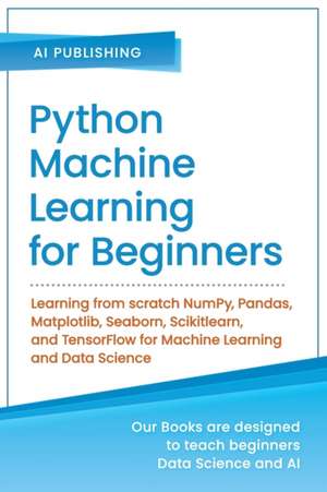 Python Machine Learning for Beginners: Learning from scratch NumPy, Pandas, Matplotlib, Seaborn, Scikitlearn, and TensorFlow for Machine Learning and de Ai Publishing