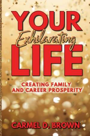 Your Exhilarating Life: Creating Prosperity in Family and Career de Carmel D. Brown