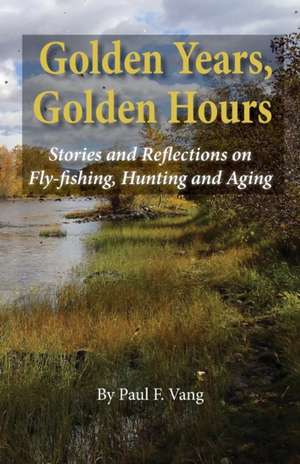 Golden Years, Golden Hours: Stories and reflections on Fly-fishing, Hunting and Aging de Paul F. Vang