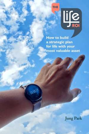 The Life ROI: How to build a strategic plan for life with your most valuable asset de Jung Park