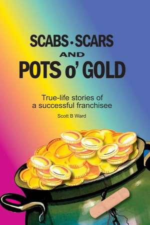 Scabs, Scars and Pots O'Gold: True-Life Stories of a Successful Franchisee de Scott B. Ward