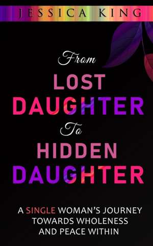 From Lost Daughter to Hidden Daughter: A Single Woman's Journey Towards Wholeness and Peace Within de Jessica King