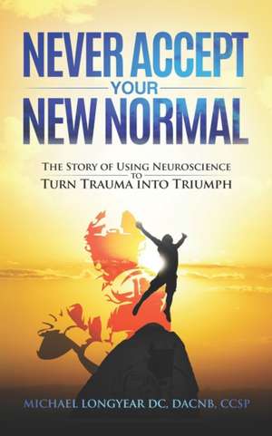 Never Accept Your New Normal: The Story of Using Neuroscience to Turn Trauma in Triumph de Michael Agostino Longyear