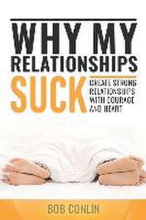 Why My Relationships Suck: Create Strong Relationships with Courage and Heart de Bob Conlin