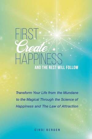 First Create Happiness and the Rest Will Follow: Transform Your Life from the Mundane to the Magical de Cindi Bergen