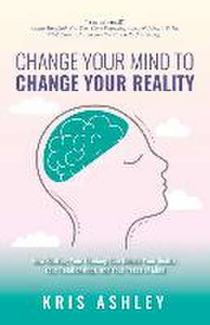 Change Your Mind To Change Your Reality: How Shifting Your Thinking Can Unlock Your Health, Your Relationships, and Your Peace of Mind de Kris Ashley