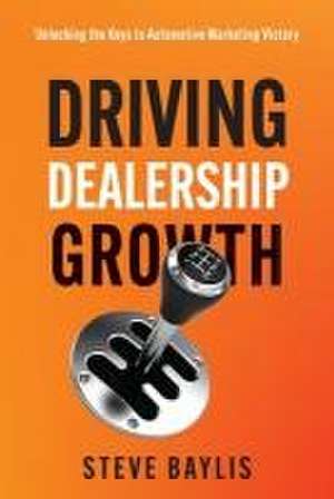 Driving Dealership Growth: Unlocking the Keys to Automotive Marketing Victory de Steve Baylis