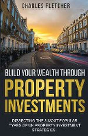 Build Your Wealth Through Property Investments: Dissecting The 8 Most Popular Types of UK Property Investment Strategies de Charles Fletcher