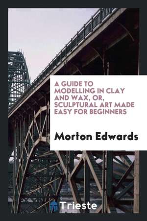 A Guide to Modelling in Clay and Wax [&c.] Or, Sculptural Art Made Easy for ... de Morton Edwards