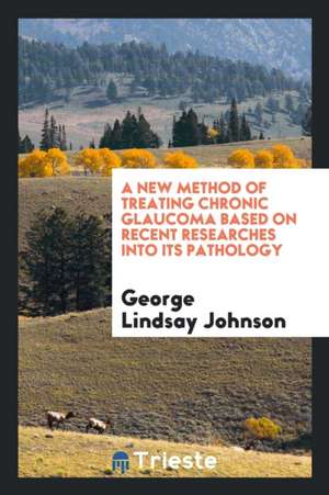 A New Method of Treating Chronic Glaucoma Based on Recent Researches Into Its Pathology de George Lindsay Johnson