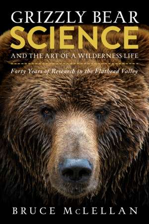 Grizzly Bear Science and the Art of a Wilderness Life: Forty Years of Research in the Flathead Valley de Dr Bruce McLellan