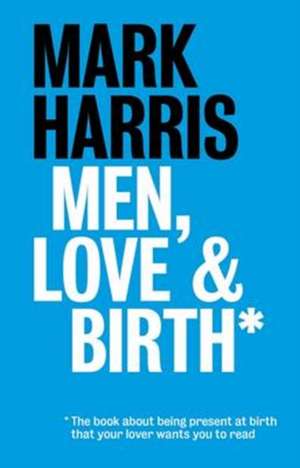 Men, Love & Birth: The Book about Being Present at Birth That Your Pregnant Lover Wants You to Read de Mark Harris