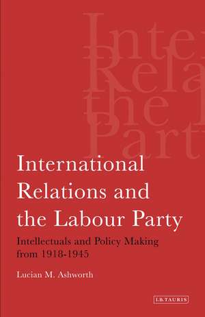 International Relations and the Labour Party: Intellectuals and Policy Making from 1918-1945 de Lucian Ashworth